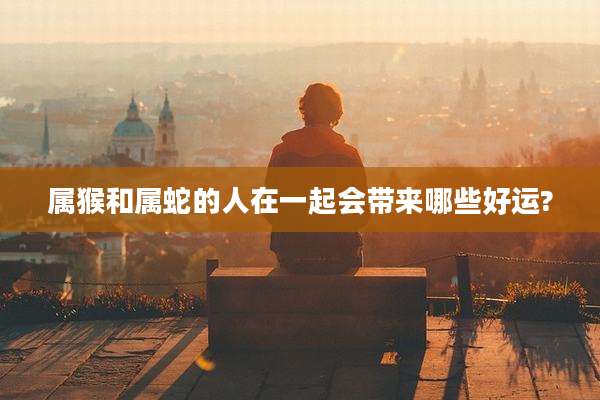 属猴和属蛇的人在一起会带来哪些好运?