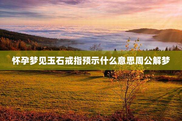 怀孕梦见玉石戒指预示什么意思周公解梦