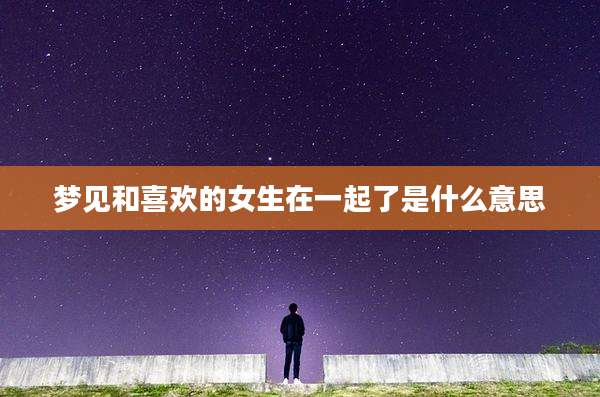 梦见和喜欢的女生在一起了是什么意思