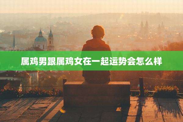 属鸡男跟属鸡女在一起运势会怎么样