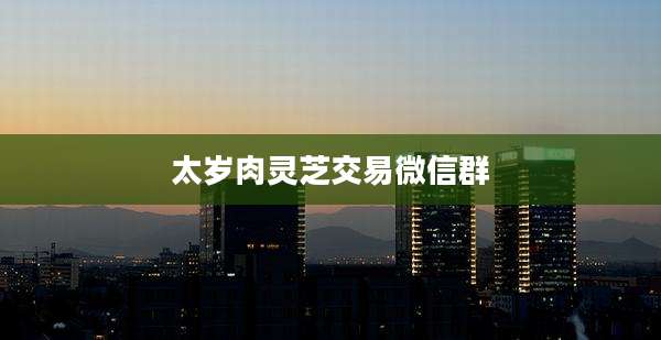 太岁肉灵芝交易微信群
