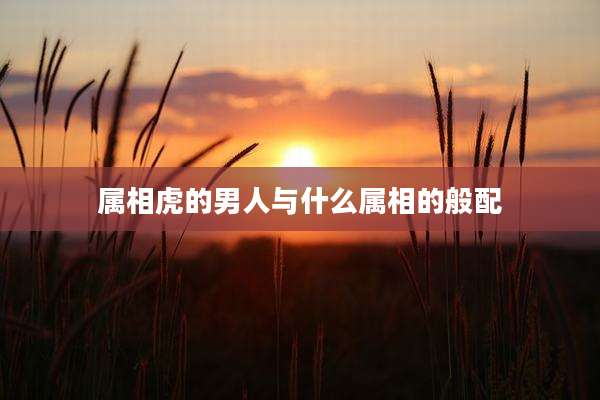 属相虎的男人与什么属相的般配