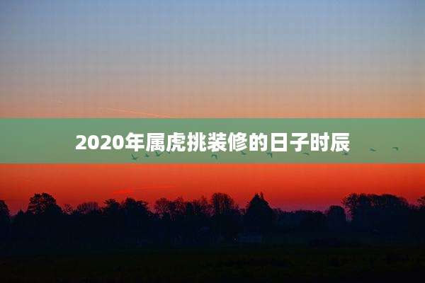 2020年属虎挑装修的日子时辰