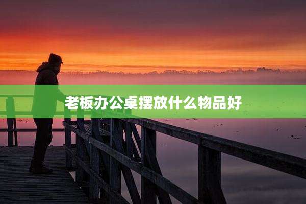 老板办公桌摆放什么物品好