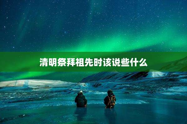 清明祭拜祖先时该说些什么