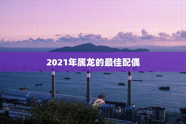 2021年属龙的最佳配偶