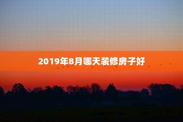 2019年8月哪天装修房子好