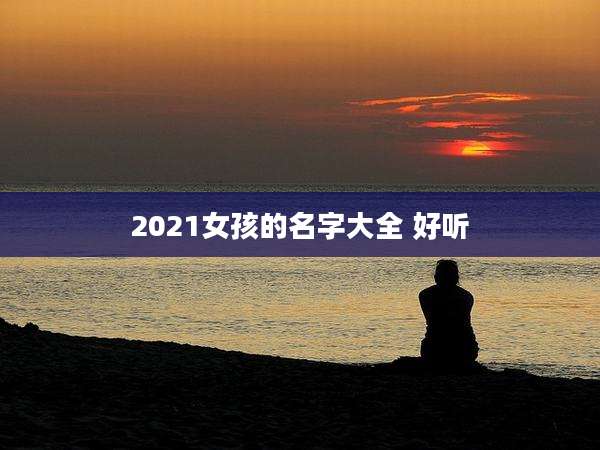2021女孩的名字大全 好听