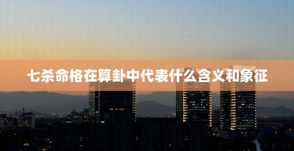 七杀命格在算卦中代表什么含义和象征