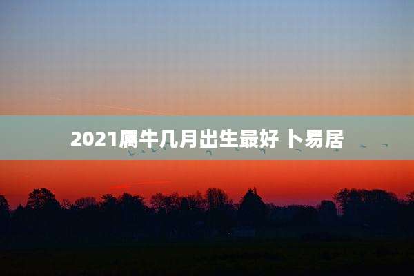 2021属牛几月出生最好 卜易居