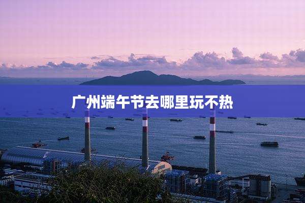广州端午节去哪里玩不热