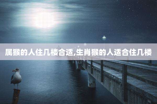 属猴的人住几楼合适,生肖猴的人适合住几楼