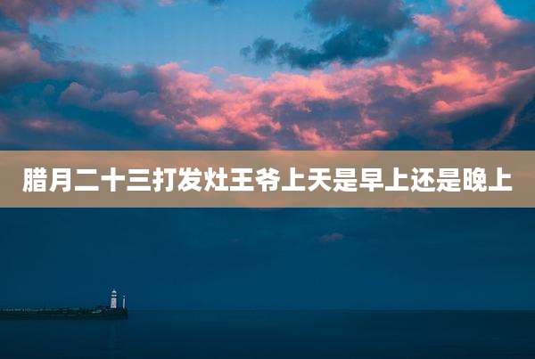 腊月二十三打发灶王爷上天是早上还是晚上