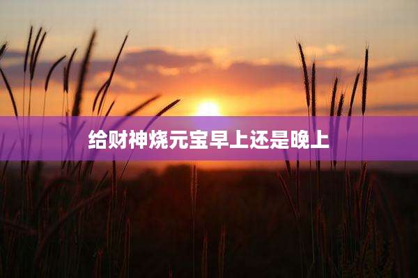 给财神烧元宝早上还是晚上