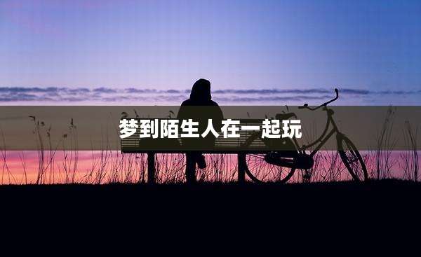 梦到陌生人在一起玩