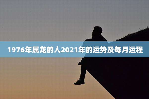 1976年属龙的人2021年的运势及每月运程