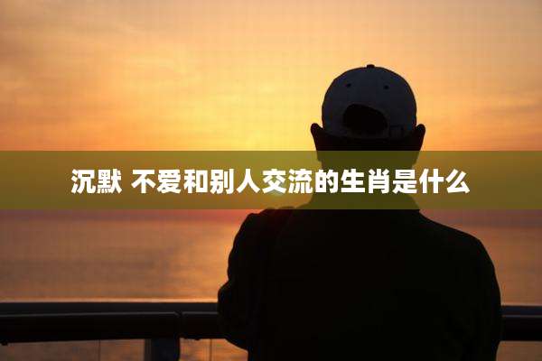 沉默 不爱和别人交流的生肖是什么