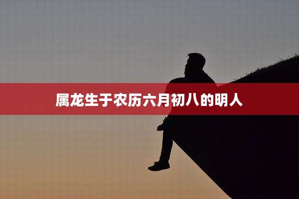 属龙生于农历六月初八的明人