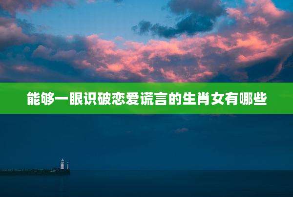能够一眼识破恋爱谎言的生肖女有哪些