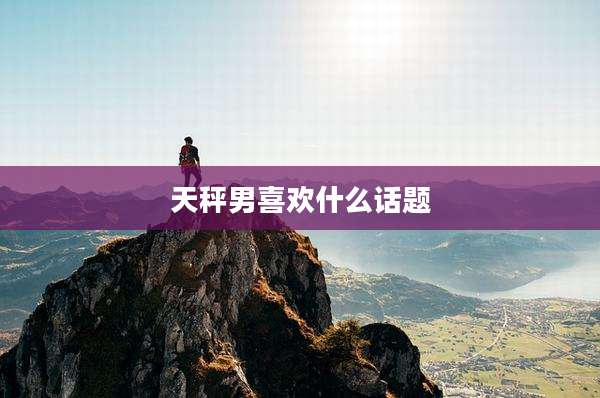 天秤男喜欢什么话题