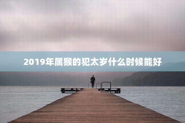 2019年属猴的犯太岁什么时候能好