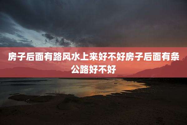 房子后面有路风水上来好不好房子后面有条公路好不好