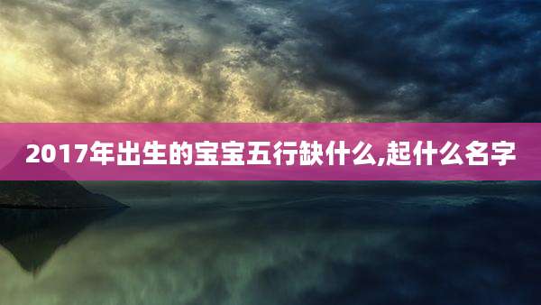 2017年出生的宝宝五行缺什么,起什么名字