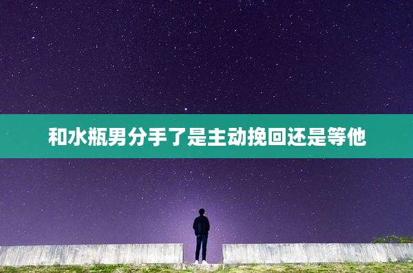 和水瓶男分手了是主动挽回还是等他