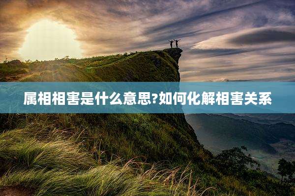 属相相害是什么意思?如何化解相害关系