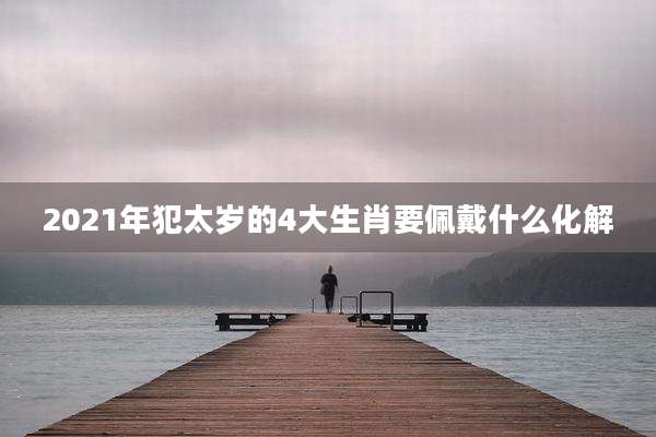 2021年犯太岁的4大生肖要佩戴什么化解