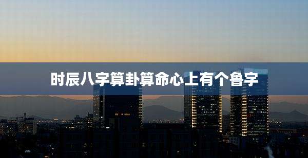 时辰八字算卦算命心上有个鲁字