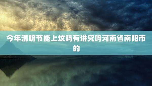 今年清明节能上坟吗有讲究吗河南省南阳市的