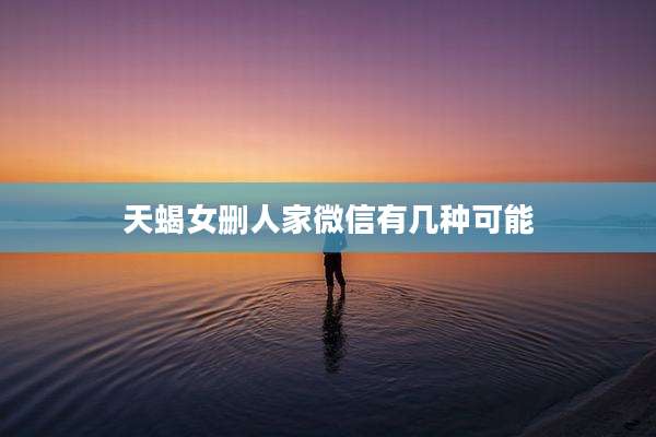 天蝎女删人家微信有几种可能