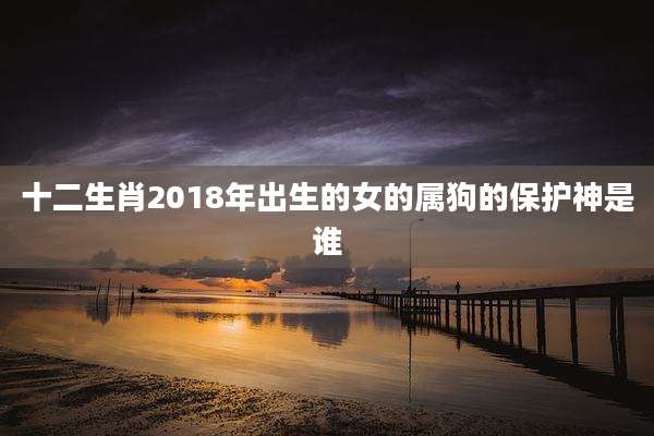 十二生肖2018年出生的女的属狗的保护神是谁