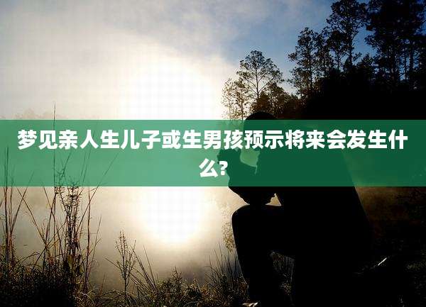 梦见亲人生儿子或生男孩预示将来会发生什么?