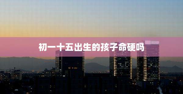 初一十五出生的孩子命硬吗