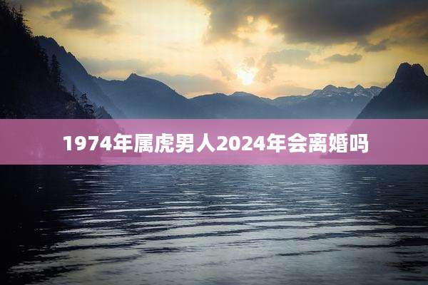 1974年属虎男人2024年会离婚吗