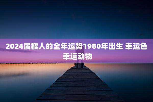 2024属猴人的全年运势1980年出生 幸运色 幸运动物