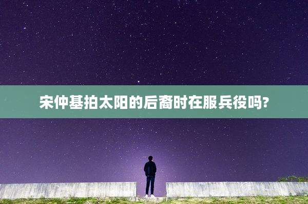 宋仲基拍太阳的后裔时在服兵役吗?