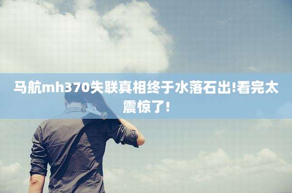 马航mh370失联真相终于水落石出!看完太震惊了!