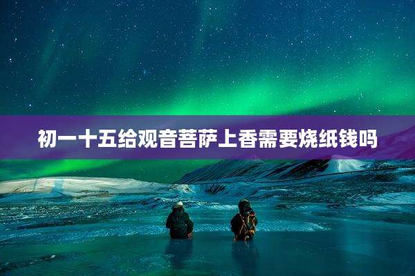 初一十五给观音菩萨上香需要烧纸钱吗