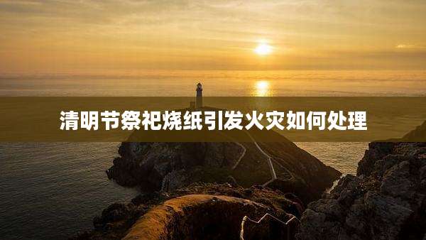 清明节祭祀烧纸引发火灾如何处理