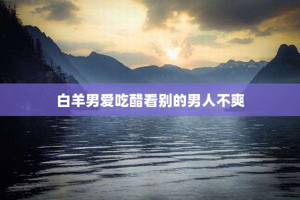 白羊男爱吃醋看别的男人不爽