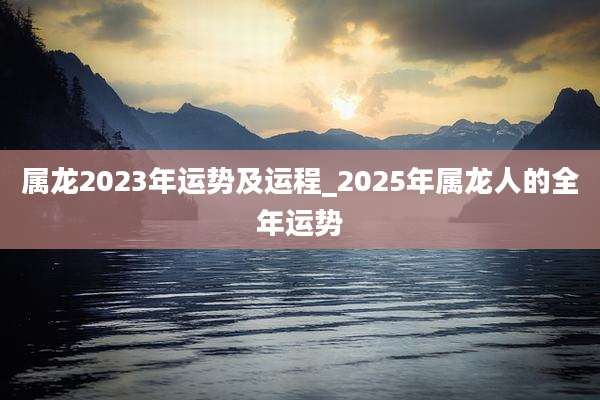 属龙2023年运势及运程_2025年属龙人的全年运势