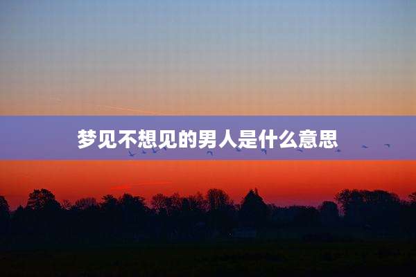 梦见不想见的男人是什么意思