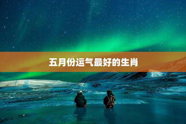 五月份运气最好的生肖