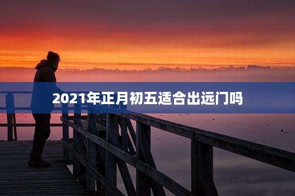 2021年正月初五适合出远门吗