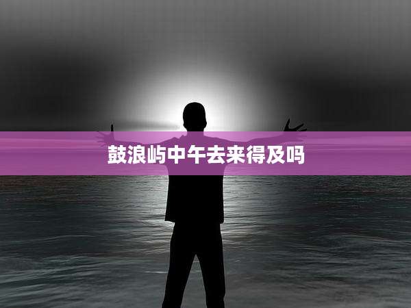 鼓浪屿中午去来得及吗