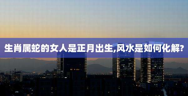 生肖属蛇的女人是正月出生,风水是如何化解?