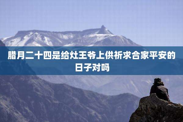 腊月二十四是给灶王爷上供祈求合家平安的日子对吗